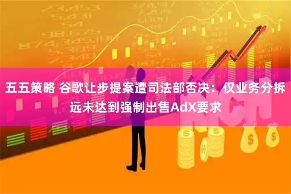 五五策略 谷歌让步提案遭司法部否决：仅业务分拆远未达到强制出售AdX要求