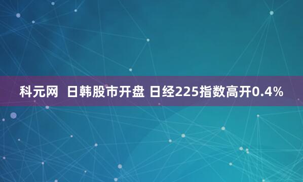 科元网  日韩股市开盘 日经225指数高开0.4%