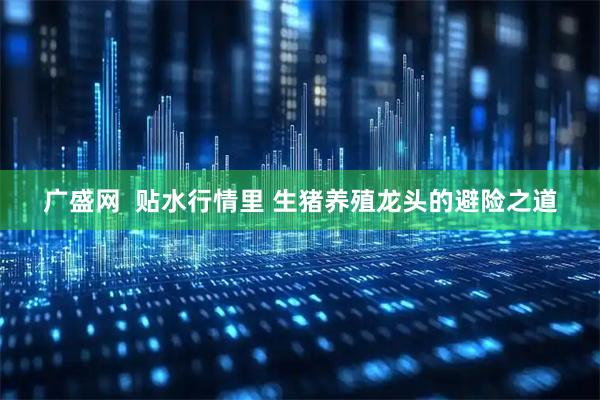 广盛网  贴水行情里 生猪养殖龙头的避险之道