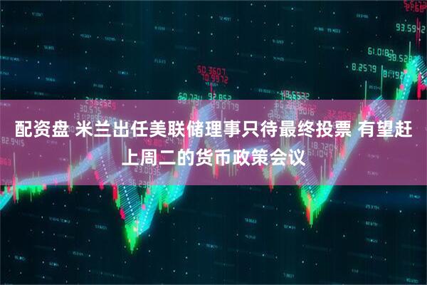 配资盘 米兰出任美联储理事只待最终投票 有望赶上周二的货币政策会议