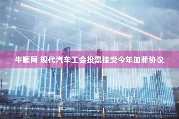 牛顺网 现代汽车工会投票接受今年加薪协议