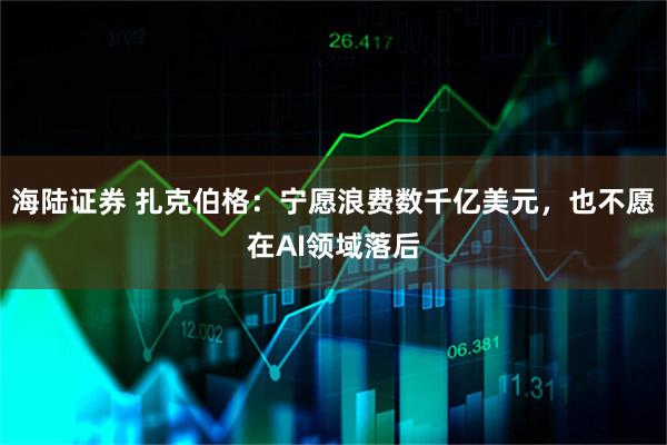 海陆证券 扎克伯格：宁愿浪费数千亿美元，也不愿在AI领域落后
