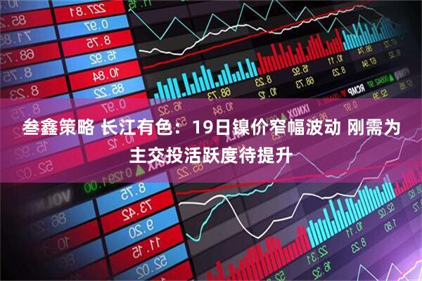 叁鑫策略 长江有色：19日镍价窄幅波动 刚需为主交投活跃度待提升