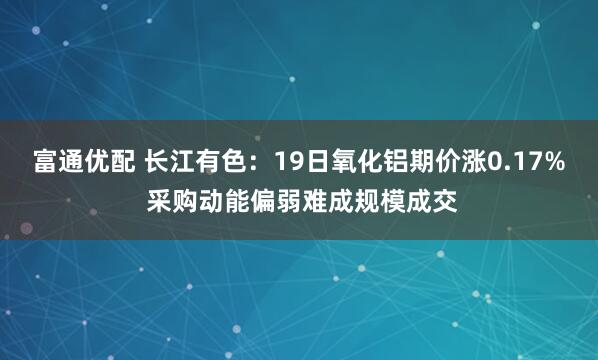 富通优配 长江有色：19日氧化铝期价涨0.17% 采购动能偏弱难成规模成交