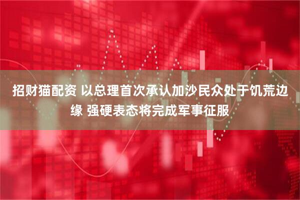 招财猫配资 以总理首次承认加沙民众处于饥荒边缘 强硬表态将完成军事征服
