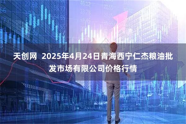 天创网  2025年4月24日青海西宁仁杰粮油批发市场有限公司价格行情