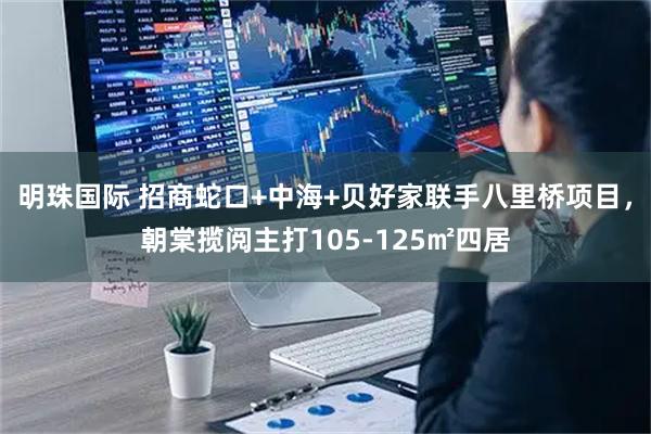 明珠国际 招商蛇口+中海+贝好家联手八里桥项目，朝棠揽阅主打105-125㎡四居
