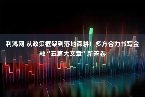 利鸿网 从政策框架到落地深耕！多方合力书写金融“五篇大文章”新答卷