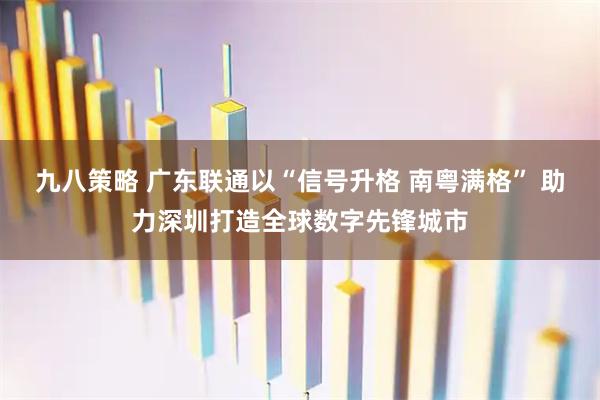 九八策略 广东联通以“信号升格 南粤满格” 助力深圳打造全球数字先锋城市