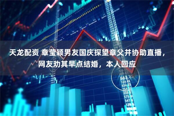 天龙配资 章莹颖男友国庆探望章父并协助直播，网友劝其早点结婚，本人回应