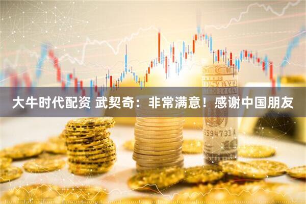 大牛时代配资 武契奇：非常满意！感谢中国朋友