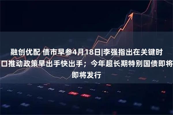 融创优配 债市早参4月18日|李强指出在关键时间窗口推动政策早出手快出手；今年超长期特别国债即将发行