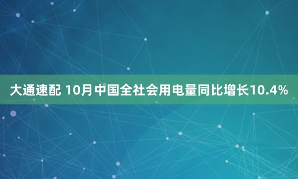 大通速配 10月中国全社会用电量同比增长10.4%