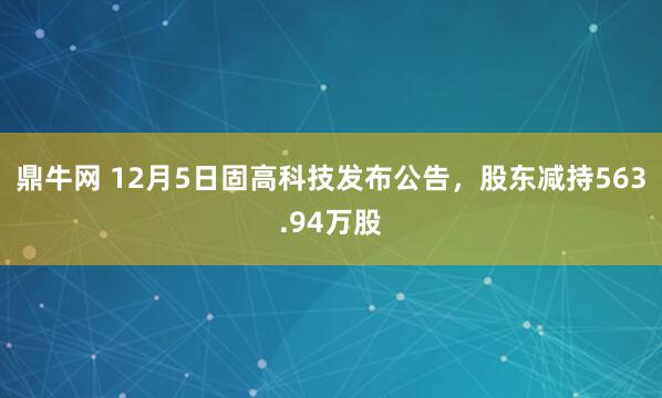 鼎牛网 12月5日固高科技发布公告，股东减持563.94万股