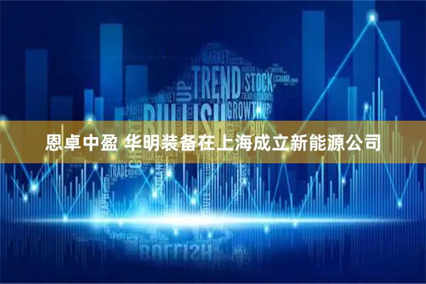 恩卓中盈 华明装备在上海成立新能源公司