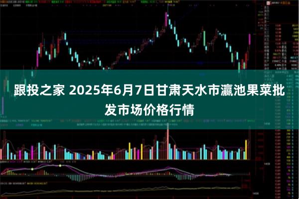 跟投之家 2025年6月7日甘肃天水市瀛池果菜批发市场价格行情
