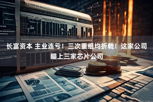 长富资本 主业连亏！三次重组均折戟！这家公司瞄上三家芯片公司