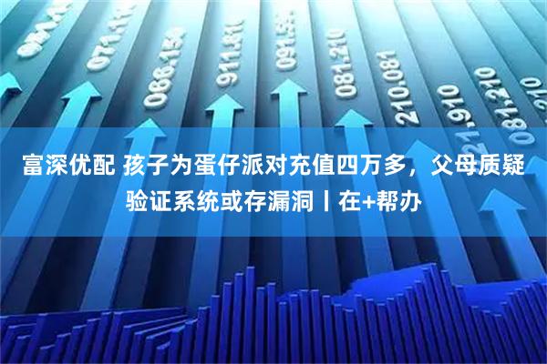 富深优配 孩子为蛋仔派对充值四万多，父母质疑验证系统或存漏洞丨在+帮办