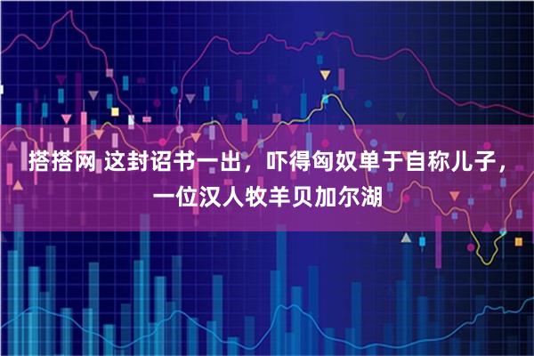 搭搭网 这封诏书一出，吓得匈奴单于自称儿子，一位汉人牧羊贝加尔湖