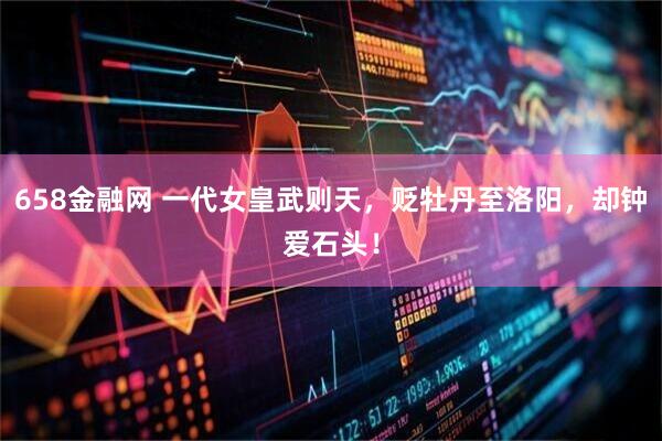 658金融网 一代女皇武则天，贬牡丹至洛阳，却钟爱石头！
