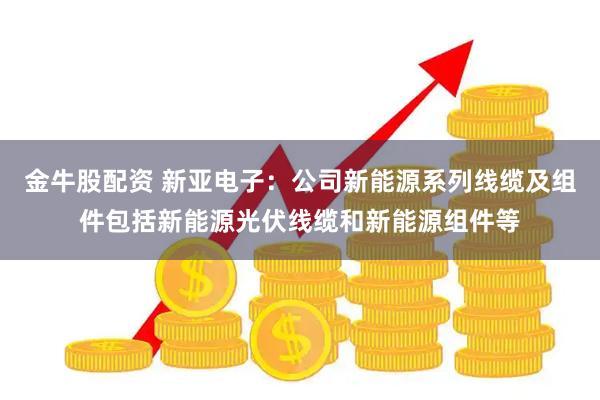金牛股配资 新亚电子：公司新能源系列线缆及组件包括新能源光伏线缆和新能源组件等