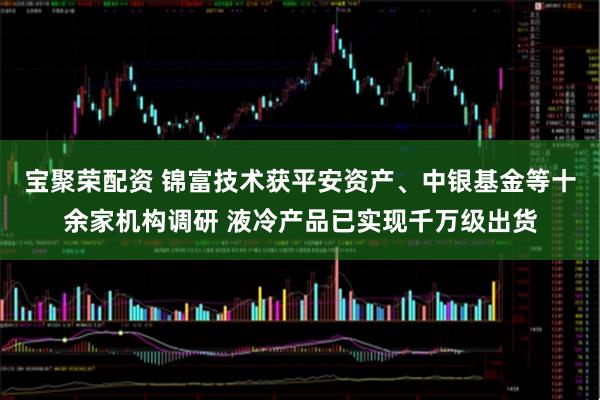 宝聚荣配资 锦富技术获平安资产、中银基金等十余家机构调研 液冷产品已实现千万级出货