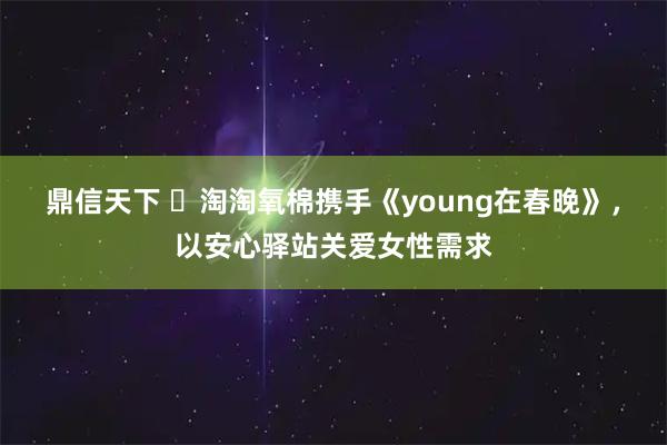 鼎信天下 ​淘淘氧棉携手《young在春晚》，以安心驿站关爱女性需求