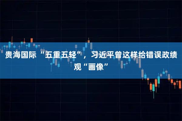 贵海国际 “五重五轻”，习近平曾这样给错误政绩观“画像”