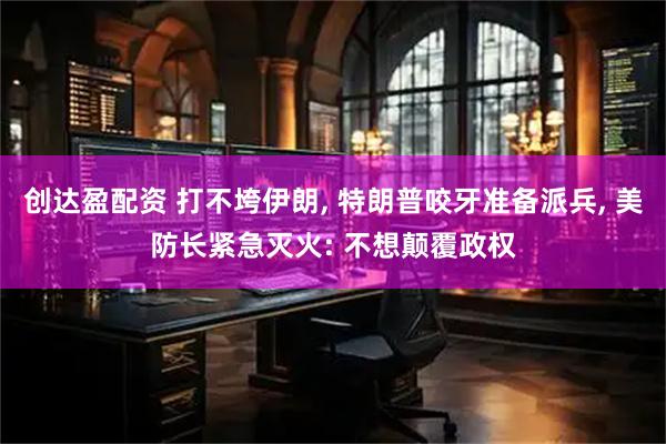 创达盈配资 打不垮伊朗, 特朗普咬牙准备派兵, 美防长紧急灭火: 不想颠覆政权