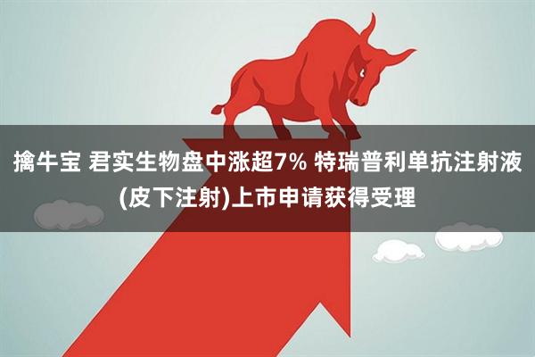 擒牛宝 君实生物盘中涨超7% 特瑞普利单抗注射液(皮下注射)上市申请获得受理