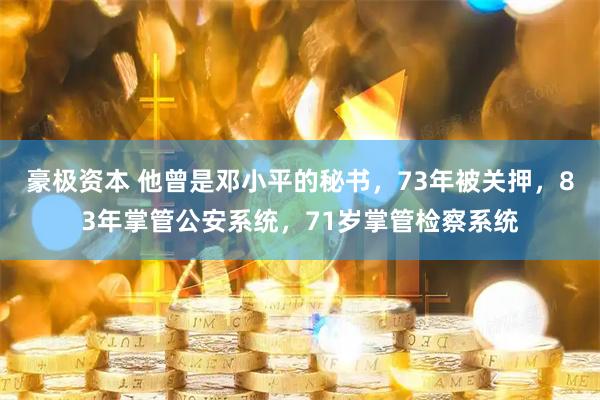 豪极资本 他曾是邓小平的秘书，73年被关押，83年掌管公安系统，71岁掌管检察系统